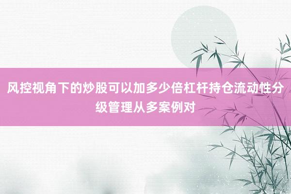 风控视角下的炒股可以加多少倍杠杆持仓流动性分级管理从多案例对