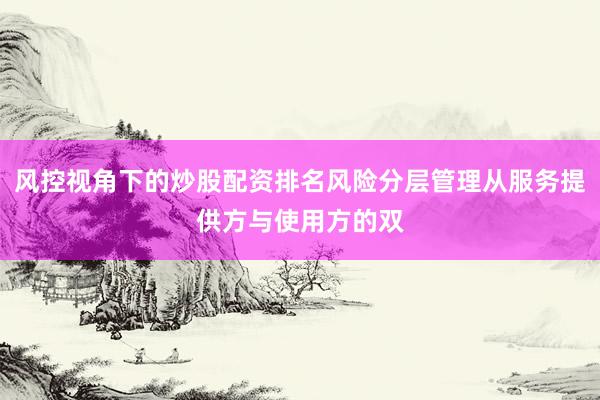 风控视角下的炒股配资排名风险分层管理从服务提供方与使用方的双
