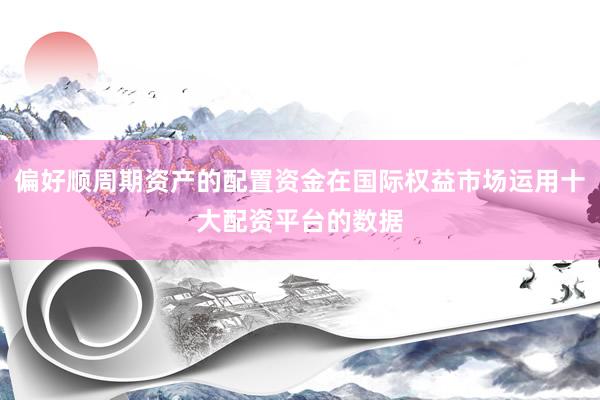 偏好顺周期资产的配置资金在国际权益市场运用十大配资平台的数据