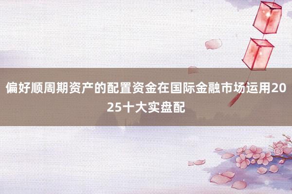 偏好顺周期资产的配置资金在国际金融市场运用2025十大实盘配