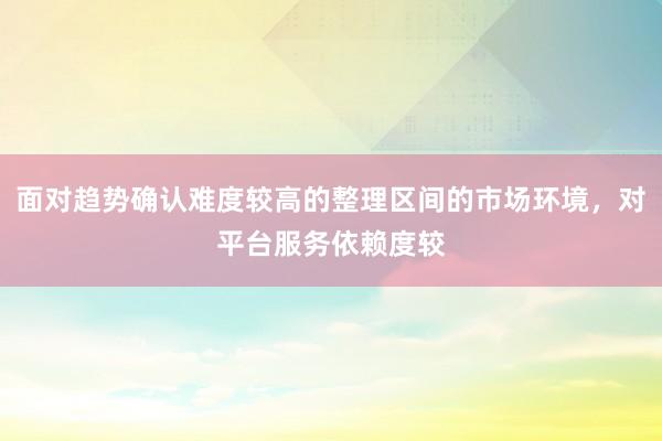 面对趋势确认难度较高的整理区间的市场环境，对平台服务依赖度较