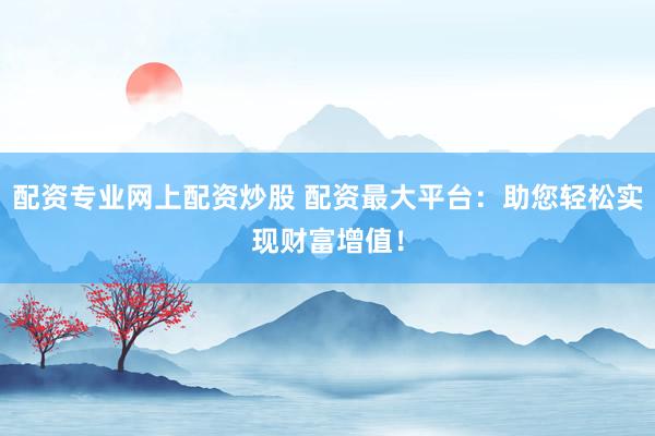 配资专业网上配资炒股 配资最大平台：助您轻松实现财富增值！