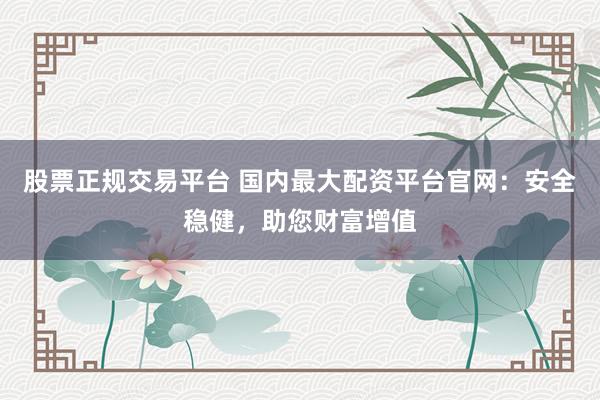 股票正规交易平台 国内最大配资平台官网：安全稳健，助您财富增值