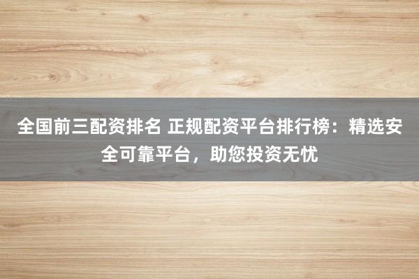 全国前三配资排名 正规配资平台排行榜：精选安全可靠平台，助您投资无忧
