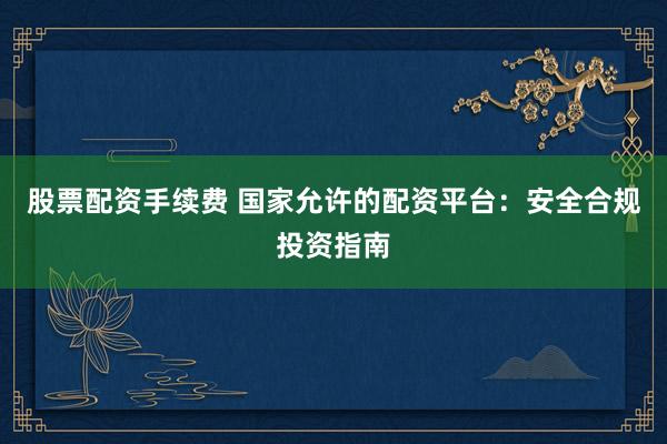 股票配资手续费 国家允许的配资平台：安全合规投资指南