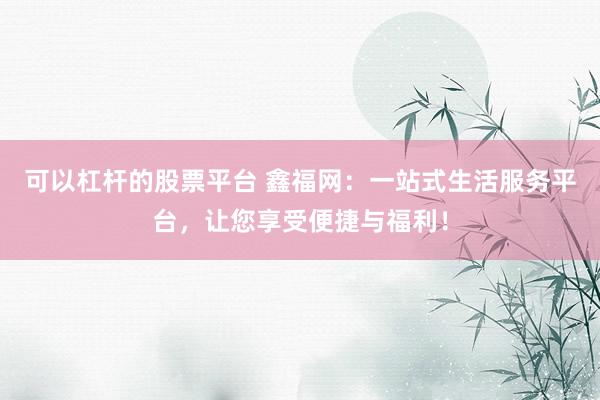 可以杠杆的股票平台 鑫福网：一站式生活服务平台，让您享受便捷与福利！