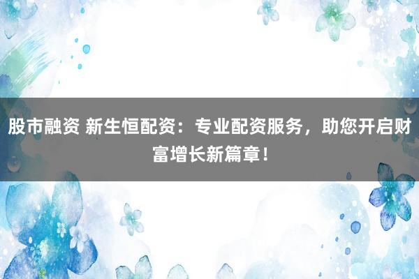 股市融资 新生恒配资：专业配资服务，助您开启财富增长新篇章！