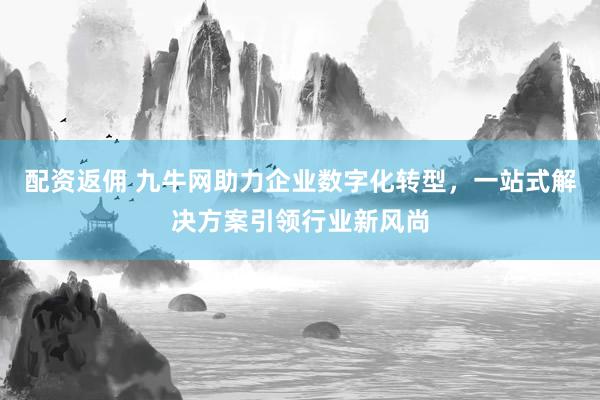 配资返佣 九牛网助力企业数字化转型，一站式解决方案引领行业新风尚
