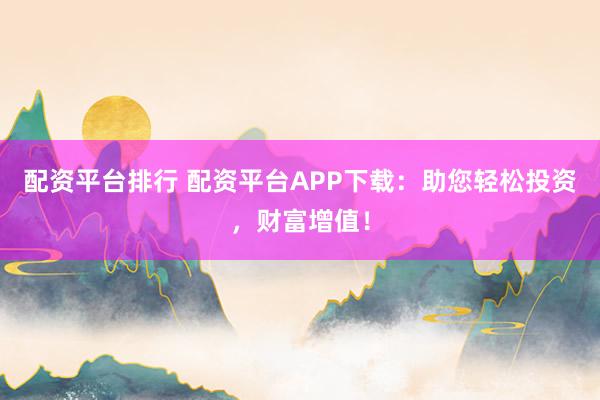 配资平台排行 配资平台APP下载：助您轻松投资，财富增值！