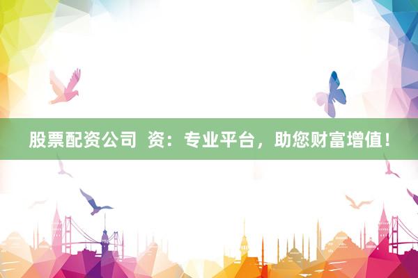股票配资公司  资：专业平台，助您财富增值！