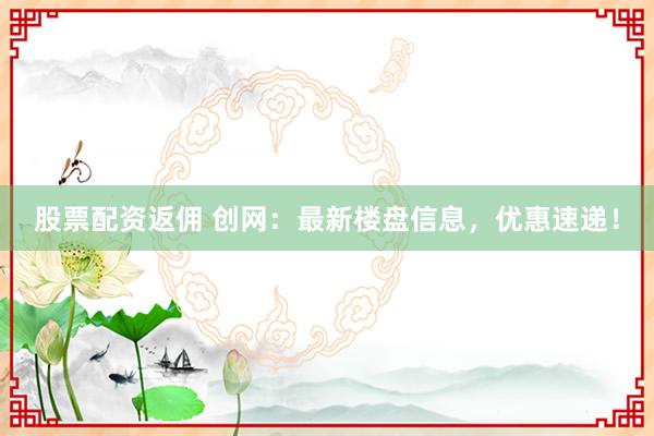 股票配资返佣 创网：最新楼盘信息，优惠速递！