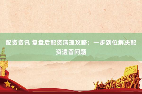 配资资讯 复盘后配资清理攻略：一步到位解决配资遗留问题