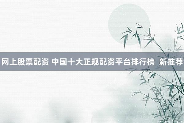 网上股票配资 中国十大正规配资平台排行榜  新推荐