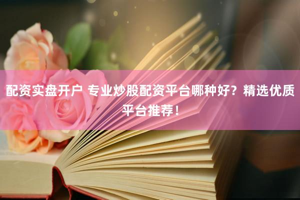配资实盘开户 专业炒股配资平台哪种好？精选优质平台推荐！