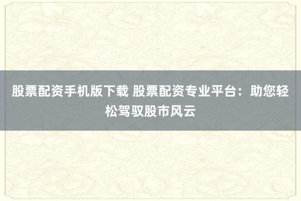 股票配资手机版下载 股票配资专业平台：助您轻松驾驭股市风云