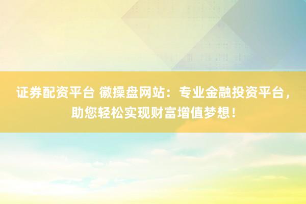 证券配资平台 徽操盘网站：专业金融投资平台，助您轻松实现财富增值梦想！