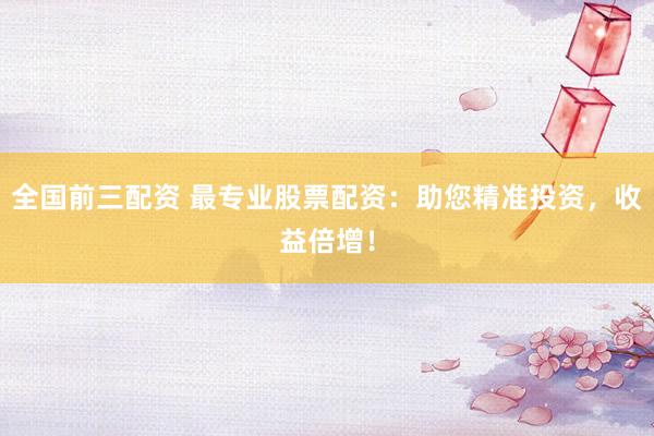 全国前三配资 最专业股票配资：助您精准投资，收益倍增！