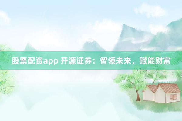 股票配资app 开源证券：智领未来，赋能财富