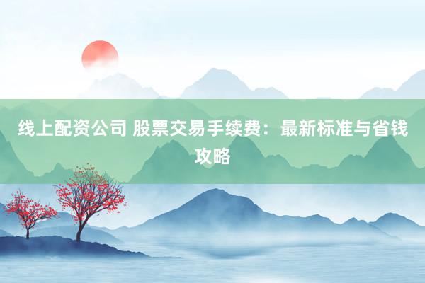 线上配资公司 股票交易手续费：最新标准与省钱攻略