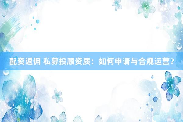 配资返佣 私募投顾资质：如何申请与合规运营？