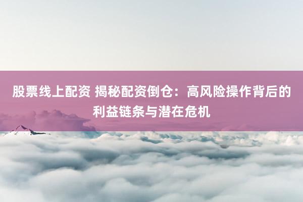 股票线上配资 揭秘配资倒仓：高风险操作背后的利益链条与潜在危机
