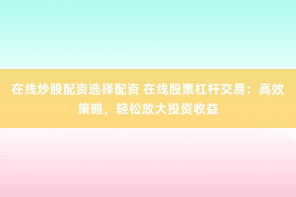 在线炒股配资选择配资 在线股票杠杆交易：高效策略，轻松放大投资收益