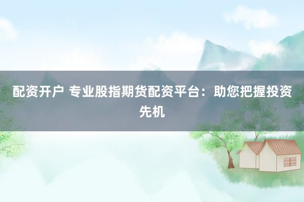 配资开户 专业股指期货配资平台：助您把握投资先机