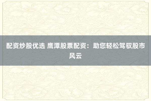 配资炒股优选 鹰潭股票配资：助您轻松驾驭股市风云