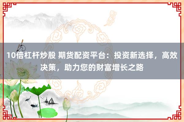 10倍杠杆炒股 期货配资平台：投资新选择，高效决策，助力您的财富增长之路