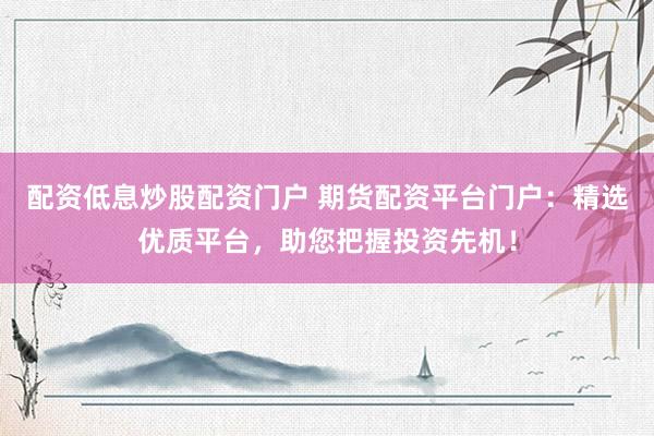 配资低息炒股配资门户 期货配资平台门户：精选优质平台，助您把握投资先机！