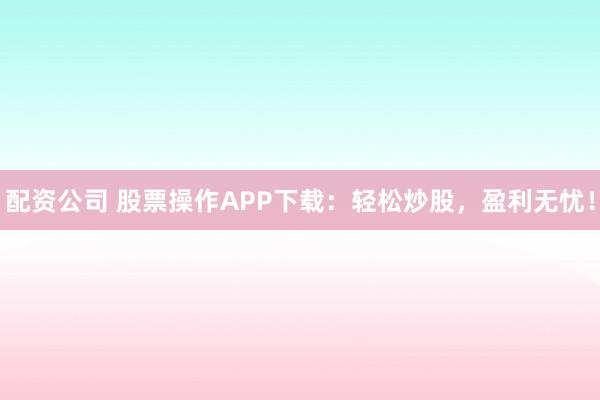 配资公司 股票操作APP下载：轻松炒股，盈利无忧！