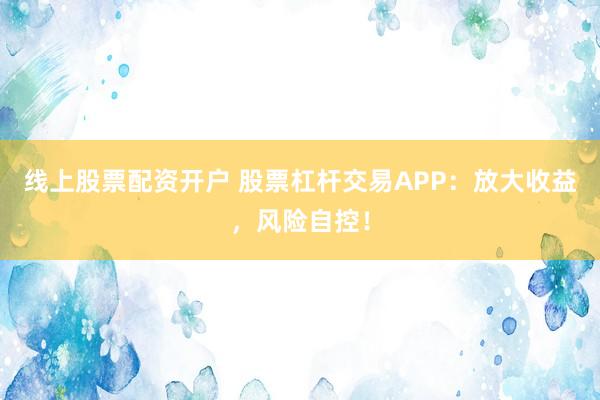 线上股票配资开户 股票杠杆交易APP：放大收益，风险自控！