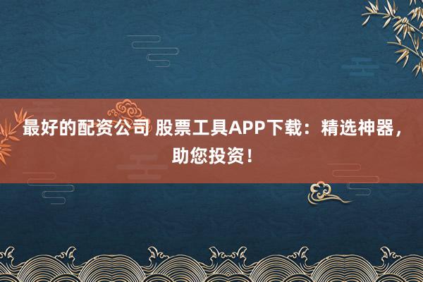 最好的配资公司 股票工具APP下载：精选神器，助您投资！