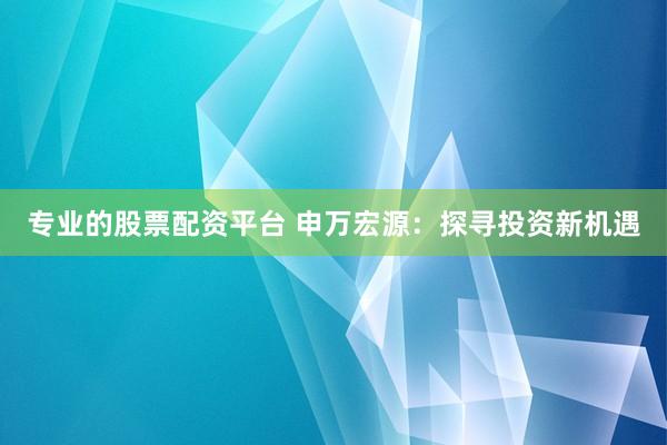 专业的股票配资平台 申万宏源：探寻投资新机遇