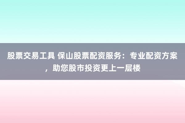 股票交易工具 保山股票配资服务：专业配资方案，助您股市投资更上一层楼