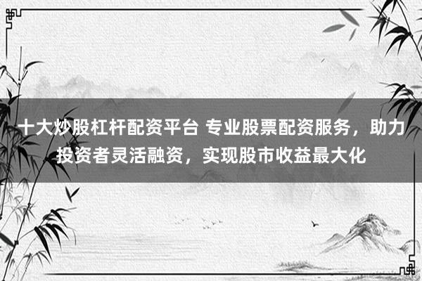 十大炒股杠杆配资平台 专业股票配资服务，助力投资者灵活融资，实现股市收益最大化