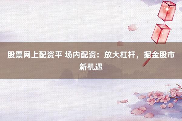 股票网上配资平 场内配资：放大杠杆，掘金股市新机遇
