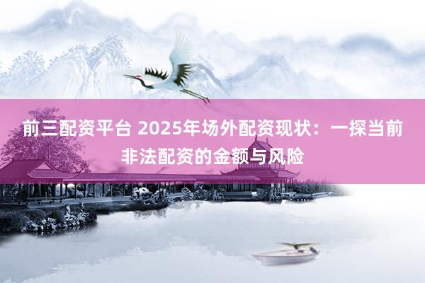 前三配资平台 2025年场外配资现状：一探当前非法配资的金额与风险