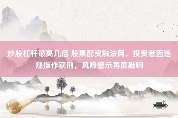 炒股杠杆最高几倍 股票配资触法网，投资者因违规操作获刑，风险警示再度敲响