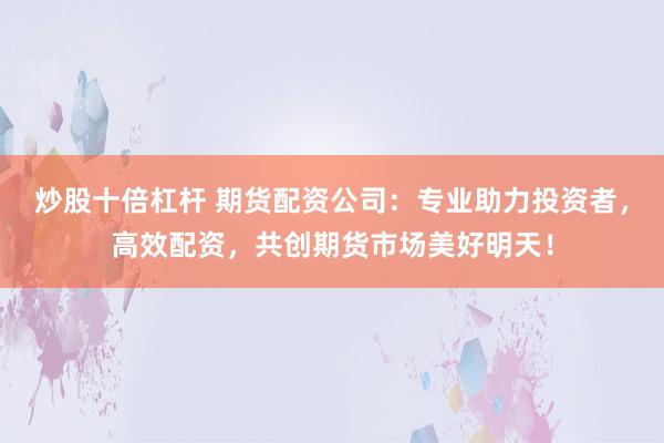炒股十倍杠杆 期货配资公司：专业助力投资者，高效配资，共创期货市场美好明天！