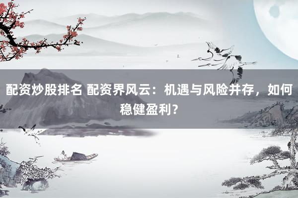 配资炒股排名 配资界风云：机遇与风险并存，如何稳健盈利？