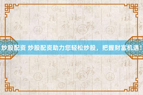 炒股配资 炒股配资助力您轻松炒股，把握财富机遇！