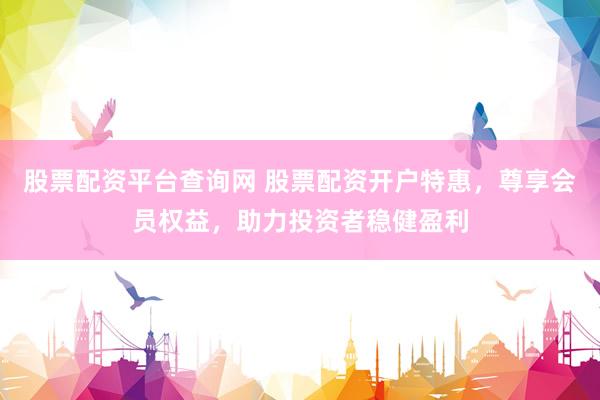 股票配资平台查询网 股票配资开户特惠，尊享会员权益，助力投资者稳健盈利