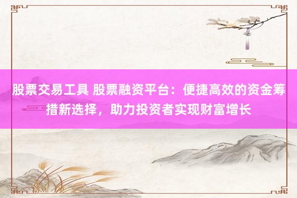 股票交易工具 股票融资平台：便捷高效的资金筹措新选择，助力投资者实现财富增长