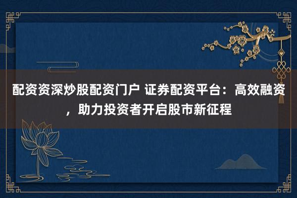 配资资深炒股配资门户 证券配资平台：高效融资，助力投资者开启股市新征程