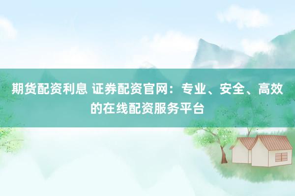 期货配资利息 证券配资官网：专业、安全、高效的在线配资服务平台