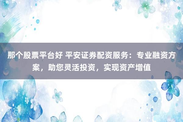 那个股票平台好 平安证券配资服务：专业融资方案，助您灵活投资，实现资产增值