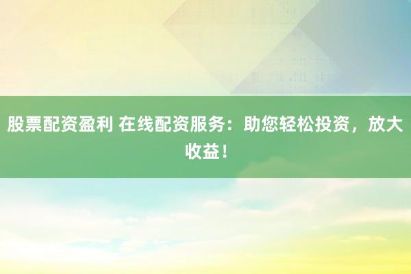 股票配资盈利 在线配资服务：助您轻松投资，放大收益！