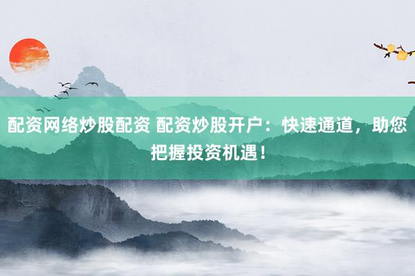 配资网络炒股配资 配资炒股开户：快速通道，助您把握投资机遇！