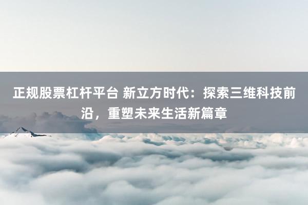 正规股票杠杆平台 新立方时代：探索三维科技前沿，重塑未来生活新篇章
